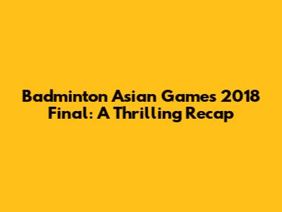 Badminton Asian Games 2018 Final: A Thrilling Recap