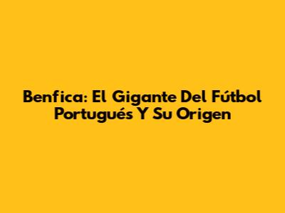 Benfica: El Gigante Del Fútbol Portugués Y Su Origen