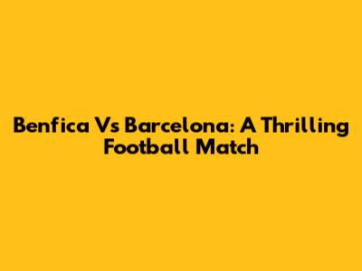 Benfica Vs Barcelona: A Thrilling Football Match