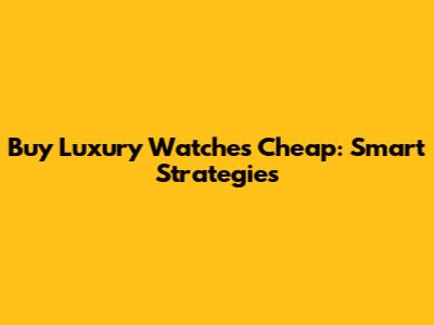 Buy Luxury Watches Cheap: Smart Strategies