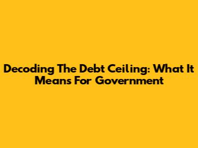 Decoding The Debt Ceiling: What It Means For Government