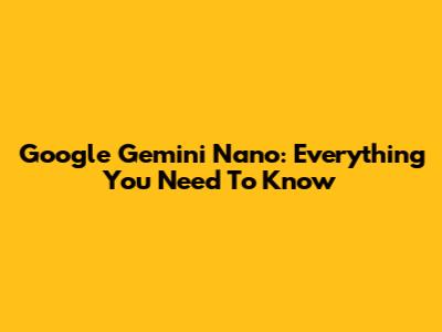 Google Gemini Nano: Everything You Need To Know