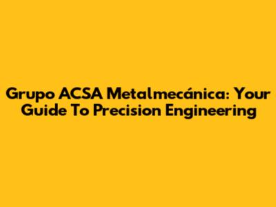 Grupo ACSA Metalmecánica: Your Guide To Precision Engineering