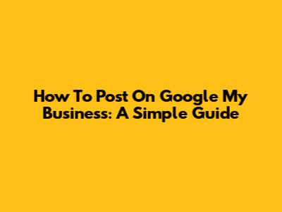 How To Post On Google My Business: A Simple Guide