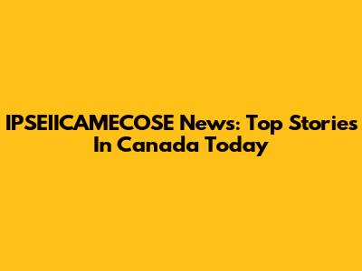 IPSEIICAMECOSE News: Top Stories In Canada Today