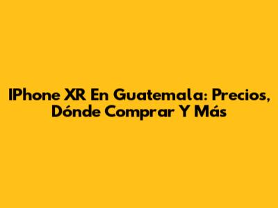 IPhone XR En Guatemala: Precios, Dónde Comprar Y Más