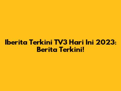 Iberita Terkini TV3 Hari Ini 2023: Berita Terkini!