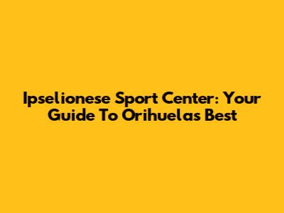 Ipselionese Sport Center: Your Guide To Orihuela's Best