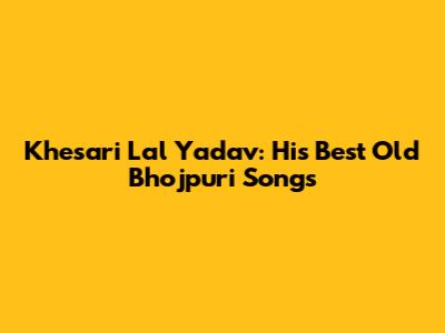 Khesari Lal Yadav: His Best Old Bhojpuri Songs