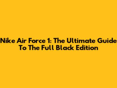 Nike Air Force 1: The Ultimate Guide To The Full Black Edition