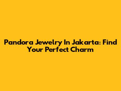 Pandora Jewelry In Jakarta: Find Your Perfect Charm