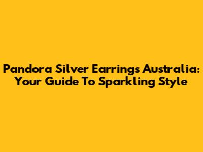 Pandora Silver Earrings Australia: Your Guide To Sparkling Style