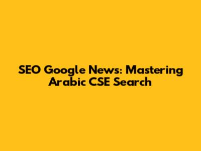 SEO Google News: Mastering Arabic CSE Search