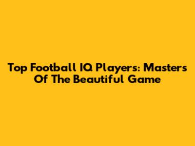 Top Football IQ Players: Masters Of The Beautiful Game