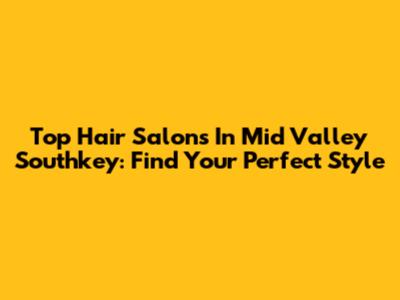 Top Hair Salons In Mid Valley Southkey: Find Your Perfect Style