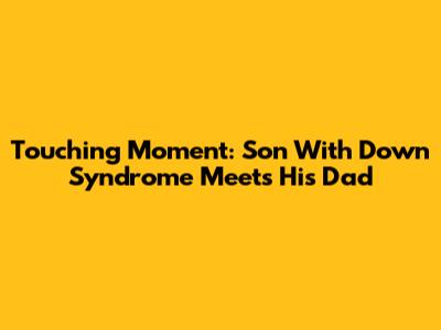 Touching Moment: Son With Down Syndrome Meets His Dad