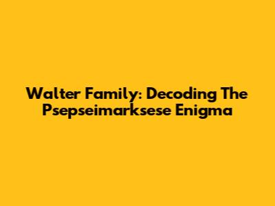 Walter Family: Decoding The Psepseimarksese Enigma