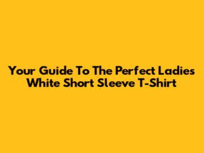 Your Guide To The Perfect Ladies White Short Sleeve T-Shirt